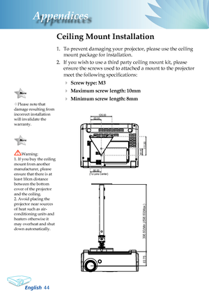 Page 46
English
Appendices

Please note that damage resulting from incorrect installation will invalidate the warranty.
Ceiling Mount Installation
1. To prevent damaging your projector, please use the ceiling 
mount package for installation.
2.  If you wish to use a third party ceiling mount kit, please 
ensure the screws used to attached a mount to the projector 
meet the following specifications:
 Screw type: M3
 Maximum screw length: 10mm
 Minimum screw length: 8mm
Warning: 1. If you buy the...