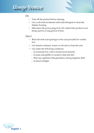 Page 6
English
Usage Notice

Do:
	Turn off the product before cleaning.
	Use a soft cloth moistened with mild detergent to clean the 
display housing.
	Disconnect the power plug from AC outlet if the product is not 
being used for a long period of time.
Don’t:
	Block the slots and openings on the unit provided for ventila-
tion.
	Use abrasive cleaners, waxes or solvents to clean the unit.
	Use under the following conditions:
-  In extremely hot, cold or humid environments.
-  In areas susceptible to...