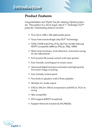 Page 8
English6
Introduction

Product Features
 
Congratulations and Thank You for choosing Optoma projec-
tor. This product is a XGA single chip 0.7” Darkchip3 DLP® 
projector. Outstanding features include:
 True XGA, 1024 x 768 addressable pixels
 Texas Instruments Single chip DLP® Technology
 NTSC/NTSC4.43/PAL/PAL-M/PAL-N/SECAM and 
HDTV compatible (480i/p, 576i/p, 720p, 1080i)
 Multi-Auto functions: Auto detection, Automatic saving 
of user adjustments
 Full function IR remote control with laser...