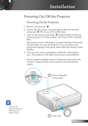 Page 15
5English

Installation

Powering On the Projector
1. Remove the lens cap. 
2.  Ensure that the power cord and signal cable are securely 
connected.  The Power LED will be Red.
3.  Turn on the lamp by pressing “
” button either on the top 
of the projector or on the remote. The Power LED will flash 
Blue.
  The startup screen will display in approximately 10 seconds. 
The first time you use the projector, you can select your 
preferred language from quick menu after the startup screen 
display.
4....