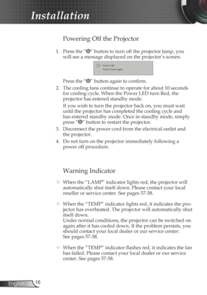 Page 16
6English

Installation

Warning Indicator
 When the “LAMP” indicator lights red, the projector will 
automatically shut itself down. Please contact your local 
reseller or service center. See pages 57-58. 
  When the “TEMP” indicator lights red, it indicates the pro-
jector has overheated. The projector will automatically shut 
itself down.
  Under normal conditions, the projector can be switched on 
again after it has cooled down. If the problem persists, you 
should contact your local dealer or...