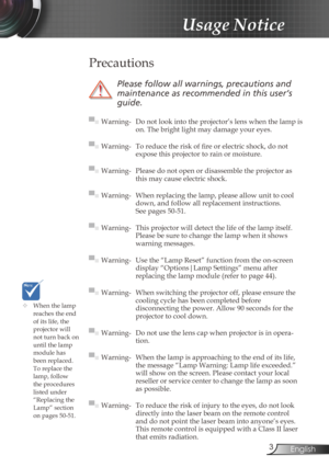 Page 3
3English

Usage Notice

	When the lamp reaches the end of its life, the projector will not turn back on until the lamp module has 
been replaced. To replace the lamp, follow the procedures listed under “Replacing the Lamp” section 
on pages 50-51.
 Precautions
 
Please	follow	all	warnings,	precautions	and	
maintenance	as	recommended	in	this	user’s	
guide.
▀■ Warning- Do not look into the projector’s lens when the lamp is on. The bright light may damage your eyes.
▀■ Warning-  To reduce the risk of fi...