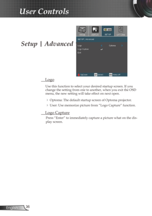 Page 36
36English

User Controls

Setup | Advanced
 Logo
Use this function to select your desired startup screen. If you change the setting from one to another, when you exit the OSD menu, the new setting will take effect on next open.
 Optoma: The default startup screen of Optoma projector.
 User: Use memorize picture from “Logo Capture” function.
 Logo Capture
Press “Enter” to immediately capture a picture what on the dis-
play screen. 