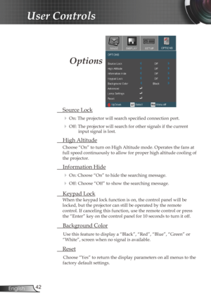 Page 42
42English

User Controls

 Source Lock
 On: The projector will search specified connection port.
 Off: The projector will search for other signals if the current input signal is lost. 
  High Altitude
Choose “On” to turn on High Altitude mode. Operates the fans at 
full speed continuously to allow for proper high altitude cooling of 
the projector.
 Information Hide
 On: Choose “On” to hide the searching message.
 Off: Choose “Off” to show the searching message.
 Keypad Lock
When the keypad lock...