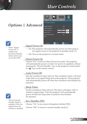 Page 43
43English

User Controls

Options | Advanced
 Signal Power On
 On: The projector will automatically power on when plug in 
any signal source to the projector at standby mode. (*)
 Off: Turn on the projector to normal mode. 
  Direct Power On
Choose “On” to turn on Direct Power On mode. The projector 
will automatically power on when AC power is supplied, without 
pressing the “Power/Standby” key on the projector control panel 
or “” key on the remote control.
 Auto Power Off
Sets the countdown timer...