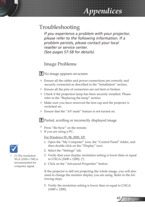 Page 45
45English

Appendices
Image Problems
 No image appears on-screen
 Ensure all the cables and power connections are correctly and 
securely connected as described in the “Installation” section.
 Ensure all the pins of connectors are not bent or broken.
 Check if the projection lamp has been securely installed. Please 
refer to the “Replacing the lamp” section.
 Make sure you have removed the lens cap and the projector is 
switched on.
 Ensure that the “AV mute” feature is not turned on.
 Partial,...
