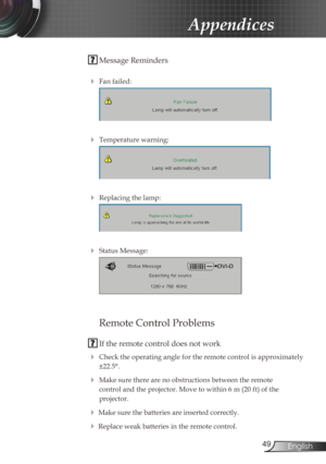 Page 49
49English

Appendices

 Message Reminders
 
 Fan failed:
 
 Temperature warning:
 
 Replacing the lamp:
 
 Status Message:
 
 
Remote Control Problems
 If the remote control does not work
 Check the operating angle for the remote control is approximately 
±22.5°.
 Make sure there are no obstructions between the remote  
control and the projector. Move to within 6 m (20 ft) of the  
projector.
 Make sure the batteries are inserted correctly.
 Replace weak batteries in the remote control. 
