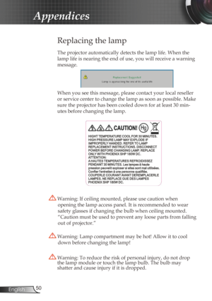Page 50
50English

Appendices

Replacing the lamp
The projector automatically detects the lamp life. When the 
lamp life is nearing the end of use, you will receive a warning 
message.
When you see this message, please contact your local reseller 
or service center to change the lamp as soon as possible. Make 
sure the projector has been cooled down for at least 30 min-
utes before changing the lamp. 
 Warning: Lamp compartment may be hot! Allow it to cool 
down before changing the lamp!
 Warning: To reduce the...