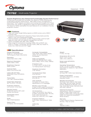 Page 1© Copyright 2008 Optoma Technology, Inc. DLP® and the DLP logo are registered trademarks of Texas Instruments. All sp\
ecifications subject to change at any time.
LIVE THE HIGH-DEFINITION LIFESTYLE
TX782  Multimedia Projector
Superb Brightness plus Advanced Functionality Equals PerformanceCombining functionality and versatility, the Optoma TX782 characterizes \
multimedia projection performance.  With 4500 lumens of brightness, a 
DarkChip3™ DLP
® chipset and latest color/scaling technologies from Texas...