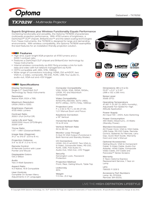 Page 1© Copyright 2008 Optoma Technology, Inc. DLP® and the DLP logo are registered trademarks of Texas Instruments. All sp\
ecifications subject to change at any time.
LIVE THE HIGH-DEFINITION LIFESTYLE
TX782W  Multimedia Projector
Superb Brightness plus Wireless Functionality Equals PerformanceCombining functionality and versatility, the Optoma TX782W characterizes\
 
multimedia projection performance.  With 4700 lumens of brightness, a 
DarkChip3™ DLP
® chipset, BrilliantColor™ and the latest scaling...