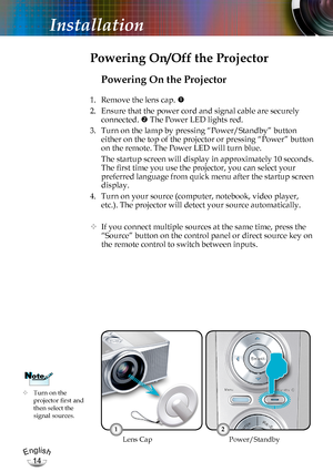 Page 14English
14
English
14
Installation
Powering On the Projector
1. Remove the lens cap. 
2. Ensure that the power cord and signal cable are securely 
connected.  The Power LED lights red.
3. Turn on the lamp by pressing “Power/Standby” button  
either on the top of the projector or pressing “Power” button 
on the remote. The Power LED will turn blue.
 The startup screen will display in approximately 10 seconds. 
The first time you use the projector, you can select your 
preferred language from quick menu...