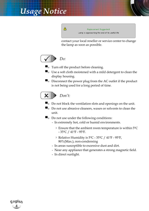 Page 4English
4
English
4
Usage Notice
   Do:
▀■   Turn off the product before cleaning.
▀■   Use a soft cloth moistened with a mild detergent to clean the 
display housing.
▀■   Disconnect the power plug from the AC outlet if the product 
is not being used for a long period of time.
   Don’t:
▀■   Do not block the ventilation slots and openings on the unit.
▀■   Do not use abrasive cleaners, waxes or solvents to clean the 
unit.
▀■   Do not use under the following conditions:
-   In extremely hot, cold or...