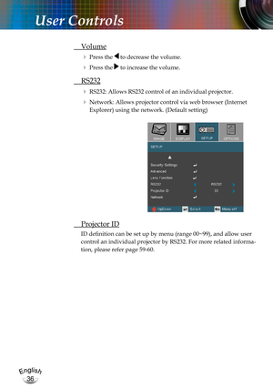 Page 36English
36
English
36
User Controls
 Volume
  Press the  to decrease the volume.
  Press the  to increase the volume.
  RS232
   RS232: Allows RS232 control of an individual projector.
   Network: Allows projector control via web browser (Internet 
Explorer) using the network. (Default setting)
 Projector ID
ID definition can be set up by menu (range 00~99), and allow user 
control an individual projector by RS232. For more related informa-
tion, please refer page 59-60. 