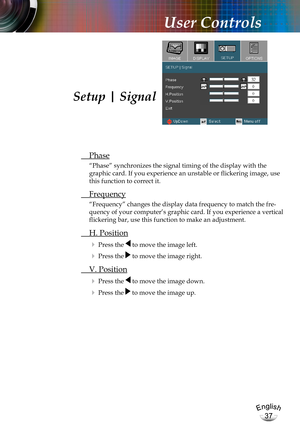 Page 37English
37
English
37
User Controls
 Phase
“Phase” synchronizes the signal timing of the display with the 
graphic card. If you experience an unstable or flickering image, use 
this function to correct it.
 Frequency
“Frequency” changes the display data frequency to match the fre-
quency of your computer’s graphic card. If you experience a vertical 
flickering bar, use this function to make an adjustment.
 H. Position
 Press the  to move the image left.
 Press the  to move the image right. 
 V....