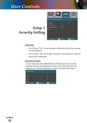 Page 38English
38
English
38
User Controls
 Security
  On: Choose “On” to use security verification when the turning 
on the projector.
  Off: Choose “Off” to be able to switch on the projector without 
password verification.
 Security Timer
Can be select the time (Month/Day/Hour) function to set the 
number of hours the projector can be used. Once this time has 
elapsed you will be requested to enter your password again.
Setup |  
 Security Setting 