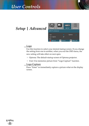 Page 40English
40
English
40
User Controls
 Logo
Use this function to select your desired startup screen. If you change 
the setting from one to another, when you exit the OSD menu, the 
new setting will take effect on next open.
 Optoma: The default startup screen of Optoma projector.
 User: Use memorize picture from “Logo Capture” function.
 Logo Capture
Press “Enter” to immediately capture a picture what on the display 
screen.
Setup | Advanced 