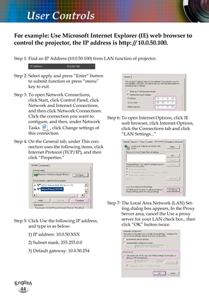 Page 44English
44
English
44
User Controls
For example: Use Microsoft Internet Explorer (IE) web browser to 
control the projector, the IP address is http: // 10.0.50.100.
Step 1:  Find an IP Address (10.0.50.100) from LAN function of projector.
Step 2:  Select apply and press “Enter” button 
to submit function or press “menu” 
key to exit.
Step 3:  To open Network Connections, 
click Start, click Control Panel, click 
Network and Internet Connections, 
and then click Network Connections. 
Click the connection...