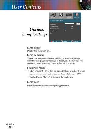 Page 48English
48
English
48
User Controls
 Lamp Hours
Display the projection time.
 Lamp Reminder
Choose this function to show or to hide the warning message 
when the changing lamp message is displayed. The message will 
appear 30 hours before suggested replacement of lamp. 
 Brightness Mode
 STD: Choose “STD” to dim the projector lamp which will lower 
power consumption and extend the lamp life by up to 130%. 
 Bright: Choose “Bright” to increase the brightness.
 Lamp Reset
Reset the lamp life hour after...