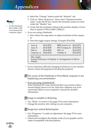 Page 50English
50
English
50
Appendices
 6.  Select the “Change” button under the “Monitor” tab.
 7.  Click on “Show all devices”. Next, select “Standard monitor 
types” under the SP box; choose the resolution mode you need 
under the “Models” box. 
 8.  Verify that the resolution setting of the monitor display is lower 
than or equal to UXGA (1600 x 1200) (*)
 If you are using a Notebook:
 1.  First, follow the steps above to adjust resolution of the comput-
er.
 2.  Press the toggle output settings. Example:...