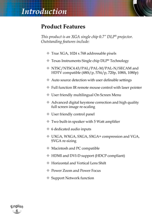 Page 6English
6
English
6
Introduction
Product Features
 
This product is an XGA single chip 0.7” DLP® projector.  
Outstanding features include:
 True XGA, 1024 x 768 addressable pixels
 Texas Instruments Single chip DLP® Technology
 NTSC/NTSC4.43/PAL/PAL-M/PAL-N/SECAM and 
HDTV compatible (480i/p, 576i/p, 720p, 1080i, 1080p)
 Auto source detection with user definable settings
 Full function IR remote mouse control with laser pointer
 User friendly multilingual On Screen Menu 
 Advanced digital...