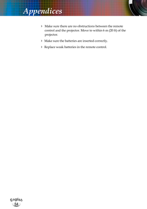 Page 54English
54
English
54
Appendices
 Make sure there are no obstructions between the remote  
control and the projector. Move to within 6 m (20 ft) of the  
projector.
 Make sure the batteries are inserted correctly.
 Replace weak batteries in the remote control. 