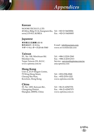 Page 63English
63
English
63
Appendices
Korean
WOOMI TECH.CO.,LTD.
4F,Minu Bldg.33-14, Kangnam-Ku,  Tel : +82+2+34430004
seoul,135-815, KOREA Fax : +82+2+34430005
Japanese
東京都足立区綾瀬3-25-18
株式会社オーエスエム	E-mail : info@osscreen.com
サポートセンター:0120-46-5040	www.os-worldwide.com
Taiwan
5F., No. 108, Minchiuan Rd.  Tel : +886-2-2218-2360
Shindian City,   Fax : +886-2-2218-2313
Taipei Taiwan 231, R.O.C. Service : services@optoma.com.tw
www.optoma.com.tw asia.optoma.com
Hong Kong
Unit A, 27/F Dragon Centre,
79 Wing Hong...