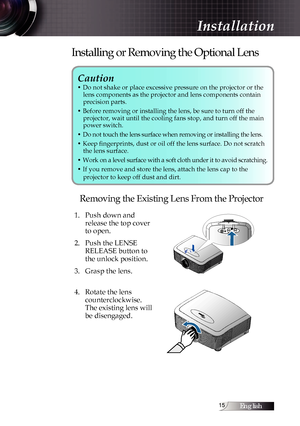 Page 15English1
Caution 
• Do not shake or place excessive pressure on the projector or the lens components as the projector and lens components contain  
precision parts.
• Before removing or installing the lens, be sure to turn off the   projector, wait until the cooling fans stop, and turn off the main 
power switch.
• Do not touch the lens surface when removing or installing the lens.
• Keep fingerprints, dust or oil off the lens surface. Do not scratch  the lens surface.
• Work on a level surface with...