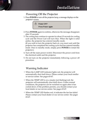 Page 19English1
Powering Off the Projector
1. Press POWER  to turn off the projector lamp, a message displays on the 
projector’s screen.
2. Press  POWER again to confirm, otherwise the message disappears 
after 15 seconds. 
3. 
The cooling fans continue to operate for about 10 seconds for cooling  cycle
  and  the  Power  Led  will  turn  blue.  When  the  light  is  solid 
amber, the projector has entered standby mode.
(If you wish to turn the projector back on, you must wait until the 
projector has...