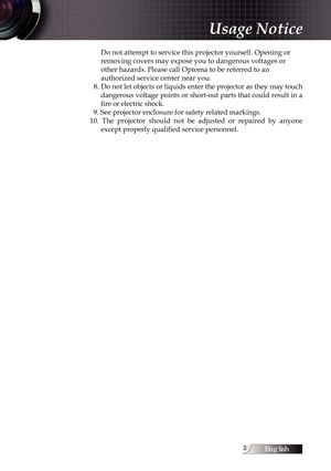 Page 3English
Do not attempt to service this projector yourself. Opening or  
removing covers may expose you to dangerous voltages or 
other hazards. Please call Optoma to be referred to an  
authorized service center near you.
  8. Do not let objects or liquids enter the projector as they may touch  dangerous voltage points or short-out parts that could result in a 
fire or electric shock.
  9. See projector enclosure for safety related markings.
10.  The  projector  should  not  be  adjusted  or...