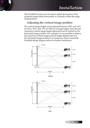 Page 21English1
The PureShift function can be used to adjust the position of the 
projected image either horizontally or vertically within the range 
detailed below.
Adjusting the vertical image position
The vertical image height can be adjusted between 100% and -10% 
for XGA, 105% and -15% for WXGA of image height. Note that the 
maximum vertical image height adjustment can be limited by the 
horizontal image position. For example it is not possible to achieve 
the maximum vertical image position height...