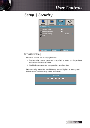 Page 45English
Setup | Security
Security Setting
Enable or disable the security password.
4  Enabled—the  current  password  is  required  to  power  on  the  projector  and access the Security menu.
4 Disabled—no password is required for any function.
When security is enabled, the following screen displays at startup and 
before access to the Security menu is allowed:
User Controls 