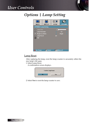 Page 54English
Options | Lamp Setting
Lamp Reset
After  replacing  the  lamp,  reset  the  lamp  counter  to  accurately  reflect  the 
new lamp’s life span.
1. Select Lamp Reset.A confirmation screen displays.
2. Select Yes to reset the lamp counter to zero.
User Controls 