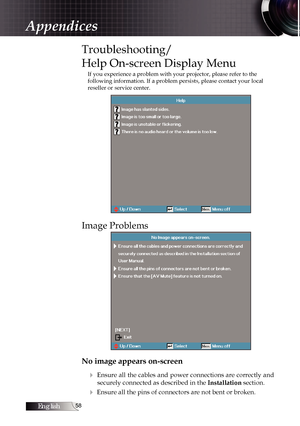 Page 58English
Troubleshooting/ 
Help On-screen Display Menu
If you experience a problem with your projector, please refer to the 
following information. If a problem persists, please contact your local \
reseller or service center.
Image Problems
No image appears on-screen4
 Ensure all the cables and power connections are correctly and securely connected as described in the  Installation section.
4 Ensure all the pins of connectors are not bent or broken.
Appendices 