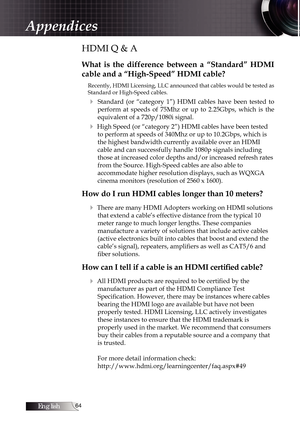 Page 64English
HDMI Q & A
What  is  the  difference  between  a  “Standard”  HDMI 
cable and a “High-Speed” HDMI cable?
Recently, HDMI Licensing, LLC announced that cables would be tested as 
Standard or High-Speed cables.
4  Standard  (or  “category  1”)  HDMI  cables  have  been  tested  to perform  at  speeds  of  75Mhz  or  up  to  2.25Gbps,  which  is  the 
equivalent of a 720p/1080i signal.
4 High Speed (or “category 2”) HDMI cables have been tested to perform at speeds of 340Mhz or up to...