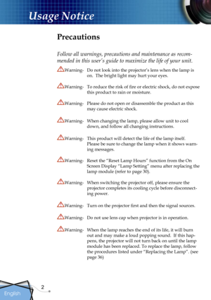 Page 2
2
English

Usage Notice

Precautions
Follow all warnings, precautions and maintenance as recom-
mended in this user’s guide to maximize the life of your unit.
Warning-    Do not look into the projector’s lens when the lamp is 
on.  The bright light may hurt your eyes.
Warning-  To reduce the risk of ﬁre or electric shock, do not expose 
this product to rain or moisture.
Warning-  Please do not open or disassemble the product as this 
may cause electric shock.
Warning-  When changing the lamp, please...