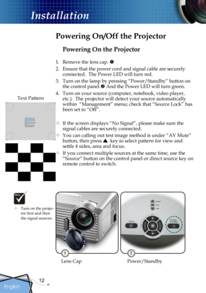 Page 12
12
English

Installation

Powering On the Projector
1.  Remove the lens cap. 
2.  Ensure that the power cord and signal cable are securely 
connected.  The Power LED will turn red.
3.  Turn on the lamp by pressing “Power/Standby” button on 
the control panel. And the Power LED will turn green.
4.  Turn on your source (computer, notebook, video player, 
etc.).  The projector will detect your source automatically 
within  “Management” menu; check that “Source Lock” has 
been set to “Off”.
 If the...