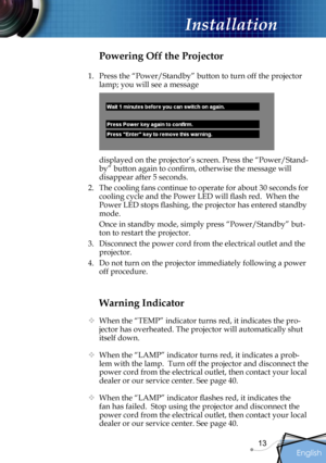 Page 13
English
13

Installation

Warning Indicator
  When the “TEMP” indicator turns red, it indicates the pro-
jector has overheated. The projector will automatically shut 
itself down.   
  When the “LAMP” indicator turns red, it indicates a prob-
lem with the lamp.  Turn off the projector and disconnect the 
power cord from the electrical outlet, then contact your local 
dealer or our service center. See page 40. 
 When the “LAMP” indicator ﬂashes red, it indicates the 
fan has failed.  Stop using the...