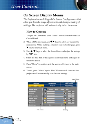 Page 18
18
English

User Controls

The Projector has multilingual On Screen Display menus that 
allow you to make image adjustments and change a variety of 
settings. The projector will automatically detect the source. 
How to Operate 
1.  To open the OSD menu, press “Menu” on the Remote Control or 
Control Panel.
2. When OSD is displayed, use     keys to select any item in the 
main menu.  While making a selection on a particular page, press 
 key to enter sub menu.
3. Use      keys to select the desired item...