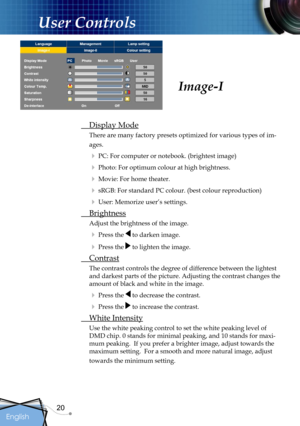 Page 20
20
English

User Controls

 Display Mode
There are many factory presets optimized for various types of im-
ages.
 PC: For computer or notebook. (brightest image)
 Photo: For optimum colour at high brightness.
 Movie: For home theater. 
 sRGB: For standard PC colour. (best colour reproduction)
 User: Memorize user’s settings.
 Brightness
Adjust the brightness of the image.
 Press the  to darken image.
 Press the  to lighten the image.
 Contrast
The contrast controls the degree of difference...