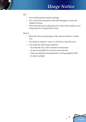 Page 3
English
3

Usage Notice

Do:
 Turn off the product before cleaning.
 Use a soft cloth moistened with mild detergent to clean the 
display housing.
 Disconnect the power plug from AC outlet if the product is not 
being used for a long period of time.
Don’t:
 Block the slots and openings on the unit provided for ventila-
tion.
 Use abrasive cleaners, waxes or solvents to clean the unit.
 Use under the following conditions:
-  In extremely hot, cold or humid environments.
-  In areas susceptible to...