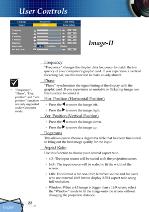 Page 22
22
English

User Controls

 Frequency
“Frequency” changes the display data frequency to match the fre-
quency of your computer’s graphic card. If you experience a vertical 
ﬂickering bar, use this function to make an adjustment.
 Phase
“Phase” synchronizes the signal timing of the display with the 
graphic card. If you experience an unstable or ﬂickering image, use 
this function to correct it.
 Hor. Position (Horizontal Position)
 Press the  to move the image left.
 Press the  to move the image...