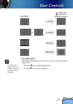 Page 23
English
23

User Controls

 Ver. Shift (16:9)
Adjust the image position up or down, when you select the aspect 
ratio of 16:9.
 Press the  to move the image down.
 Press the  to move the image up.
Input Signal
Display area
Picture area
Display on Screen
 Ver. Shift (16:9): Image Position at window mode will also be moved ac-cordingly. 