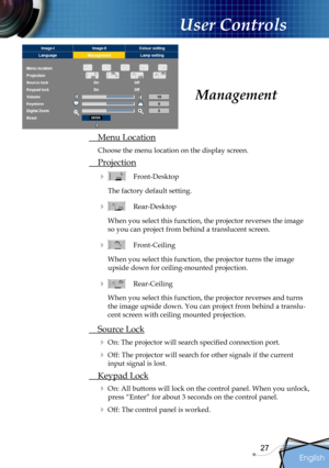 Page 27
English
27

User Controls

 Menu Location
Choose the menu location on the display screen.
 Projection
    Front-Desktop
The factory default setting. 
    Rear-Desktop 
When you select this function, the projector reverses the image 
so you can project from behind a translucent screen.
    Front-Ceiling 
When you select this function, the projector turns the image 
upside down for ceiling-mounted projection.
   Rear-Ceiling 
When you select this function, the projector reverses and turns 
the image...