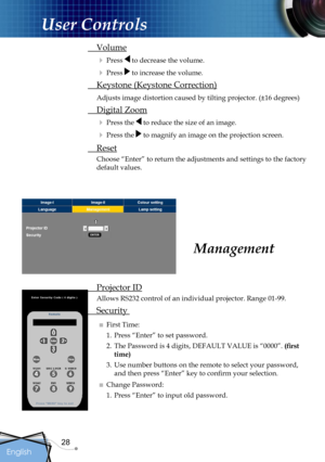 Page 28
28
English

User Controls

Management
 Projector ID
Allows RS232 control of an individual projector. Range 01-99.
 Security 
■ First Time:
1. Press “Enter” to set password.
2.  The Password is 4 digits, DEFAULT VALUE is “0000”. (ﬁrst 
time)
3.  Use number buttons on the remote to select your password, 
and then press “Enter” key to conﬁrm your selection.
■ Change Password:
1. Press “Enter” to input old password.
 Volume
 Press  to decrease the volume.
 Press  to increase the volume.
 Keystone...