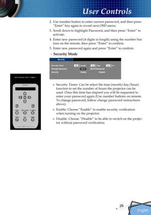 Page 29
English
29

User Controls

2. Use number button to enter current password, and then press 
“Enter” key again to reveal next OSD menu.
3.  Scroll down to highlight Password, and then press “Enter” to 
activate.
4. Enter new password (4 digits in length) using the number but-
tons on the remote, then press “Enter” to conﬁrm.
5.  Enter new password again and press “Enter” to conﬁrm.
Security Mode
■ Security Timer: Can be select the time (month/day/hour) 
function to set the number of hours the projector...