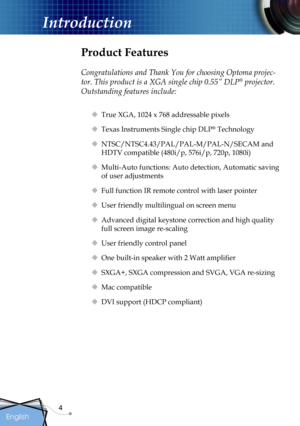 Page 4
4
English

Introduction

Product Features
 
Congratulations and Thank You for choosing Optoma projec-
tor. This product is a XGA single chip 0.55” DLP® projector. 
Outstanding features include:
 True XGA, 1024 x 768 addressable pixels
 Texas Instruments Single chip DLP® Technology
 NTSC/NTSC4.43/PAL/PAL-M/PAL-N/SECAM and 
HDTV compatible (480i/p, 576i/p, 720p, 1080i)
 Multi-Auto functions: Auto detection, Automatic saving 
of user adjustments
 Full function IR remote control with laser pointer
...