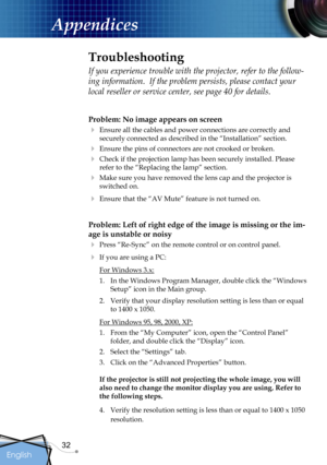 Page 32
32
English

Appendices

Problem: No image appears on screen
 Ensure all the cables and power connections are correctly and 
securely connected as described in the “Installation” section.
 Ensure the pins of connectors are not crooked or broken.
 Check if the projection lamp has been securely installed. Please 
refer to the “Replacing the lamp” section.
 Make sure you have removed the lens cap and the projector is 
switched on.
 Ensure that the “AV Mute” feature is not turned on.
Problem: Left of...