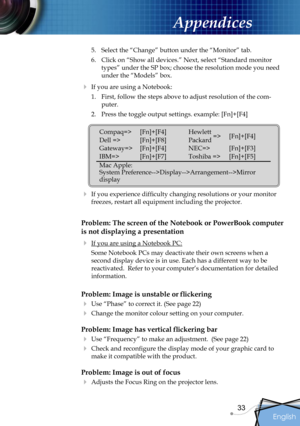 Page 33
English
33

Appendices

5.  Select the “Change” button under the “Monitor” tab.
6.  Click on “Show all devices.” Next, select “Standard monitor 
types” under the SP box; choose the resolution mode you need 
under the “Models” box. 
  If you are using a Notebook:
1.  First, follow the steps above to adjust resolution of the com-
puter.
2.  Press the toggle output settings. example: [Fn]+[F4]
   
  If you experience difﬁculty changing resolutions or your monitor 
freezes, restart all equipment including...