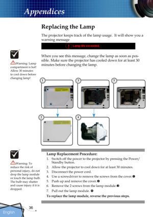 Page 36
36
English

Appendices

Replacing the Lamp
The projector keeps track of the lamp usage.  It will show you a 
warning message 
When you see this message, change the lamp as soon as pos-
sible. Make sure the projector has cooled down for at least 30 
minutes before changing the lamp. Warning: Lamp compartment is hot!  Allow 30 minutes to cool down before changing lamp!
Warning: To reduce the risk of personal injury, do not drop the lamp module or touch the lamp bulb. The bulb may shatter and cause injury...