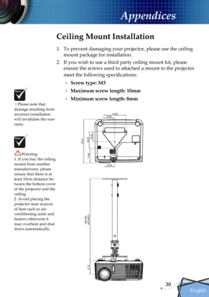 Page 39
English
39

Appendices

Please note that damage resulting from incorrect installation will invalidate the war-ranty.
Ceiling Mount Installation
1.  To prevent damaging your projector, please use the ceiling 
mount package for installation.
2.  If you wish to use a third party ceiling mount kit, please 
ensure the screws used to attached a mount to the projector 
meet the following speciﬁcations:
 Screw type: M3
 Maximum screw length: 10mm
 Minimum screw length: 8mm
Warning: 1. If you buy the ceiling...